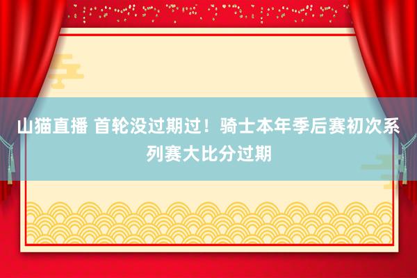 山猫直播 首轮没过期过!骑士本年季后赛初次系列赛大比分过期