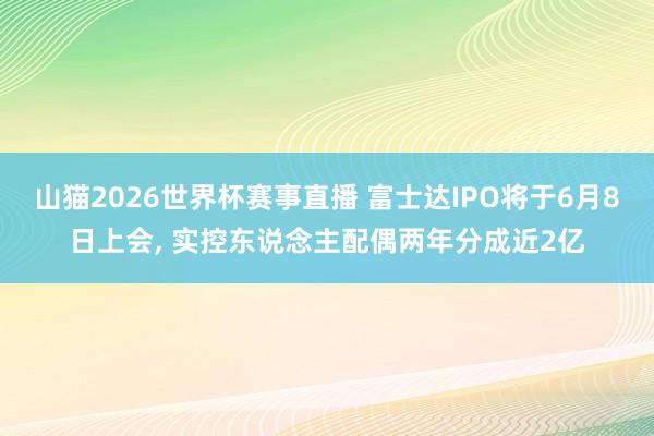 山猫2026世界杯赛事直播 富士达IPO将于6月8日上会, 实控东说念主配偶两年分成近2亿