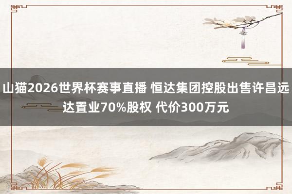 山猫2026世界杯赛事直播 恒达集团控股出售许昌远达置业70%股权 代价300万元