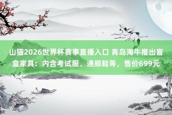 山猫2026世界杯赛事直播入口 青岛海牛推出盲盒家具:内含考试服、通顺鞋等,售价699元