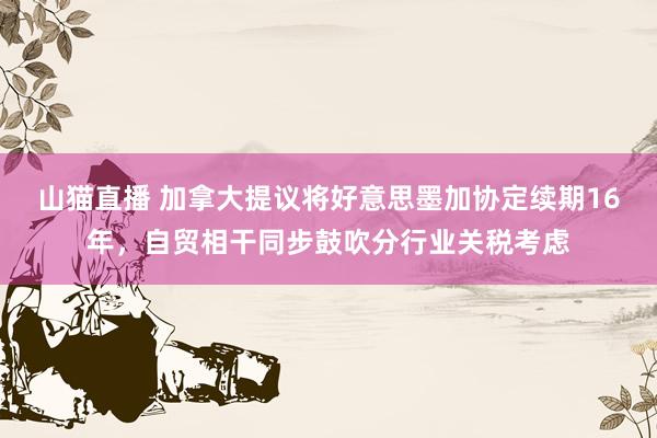 山猫直播 加拿大提议将好意思墨加协定续期16年,自贸相干同步鼓吹分行业关税考虑