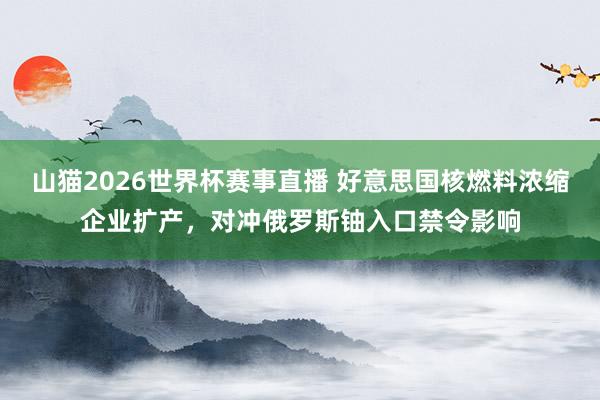 山猫2026世界杯赛事直播 好意思国核燃料浓缩企业扩产,对冲俄罗斯铀入口禁令影响