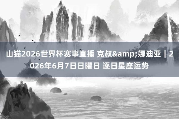 山猫2026世界杯赛事直播 克叔&娜迪亚︱2026年6月7日日曜日 逐日星座运势