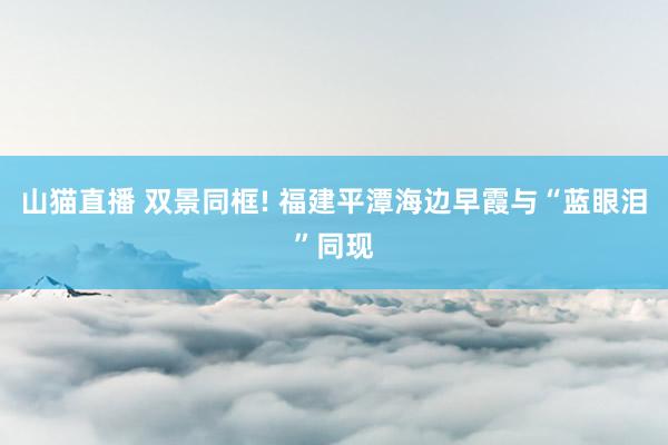 山猫直播 双景同框! 福建平潭海边早霞与“蓝眼泪”同现