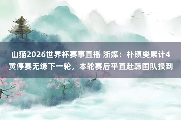 山猫2026世界杯赛事直播 浙媒:朴镇燮累计4黄停赛无缘下一轮,本轮赛后平直赴韩国队报到
