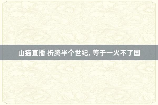 山猫直播 折腾半个世纪, 等于一火不了国