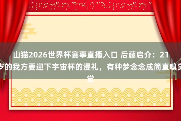山猫2026世界杯赛事直播入口 后藤启介:21岁的我方要迎下宇宙杯的浸礼,有种梦念念成简直嗅觉