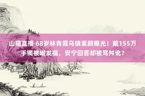山猫直播 68岁林青霞乌镇素颜曝光!戴155万手镯被嘲发福,安宁回答却被骂舛讹?