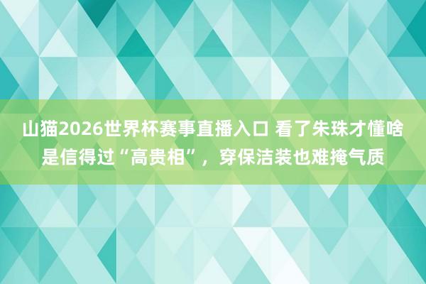 山猫2026世界杯赛事直播入口 看了朱珠才懂啥是信得过“高贵相”,穿保洁装也难掩气质