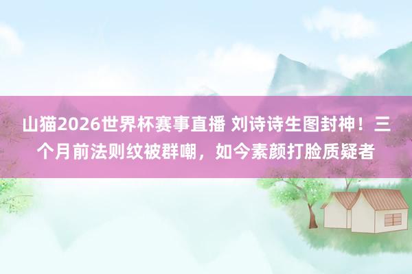 山猫2026世界杯赛事直播 刘诗诗生图封神!三个月前法则纹被群嘲,如今素颜打脸质疑者