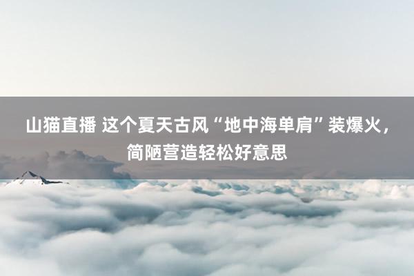 山猫直播 这个夏天古风“地中海单肩”装爆火,简陋营造轻松好意思