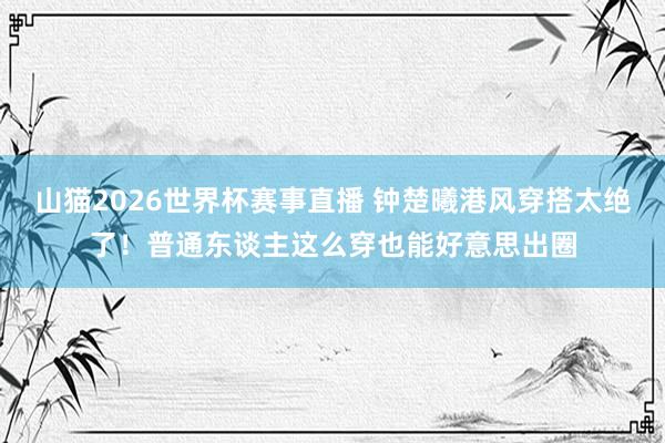 山猫2026世界杯赛事直播 钟楚曦港风穿搭太绝了!普通东谈主这么穿也能好意思出圈