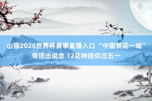 山猫2026世界杯赛事直播入口 “中国赏花一城”带团出说念 12花神陪你过五一