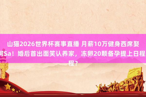 山猫2026世界杯赛事直播 月薪10万健身西席娶阿Sa!婚后首出面笑认养家,冻卵20颗备孕提上日程?
