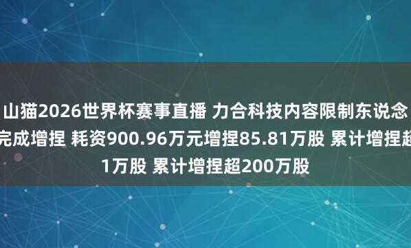 山猫2026世界杯赛事直播 力合科技内容限制东说念宗旨广胜完成增捏 耗资900.96万元增捏85.81万股 累计增捏超200万股