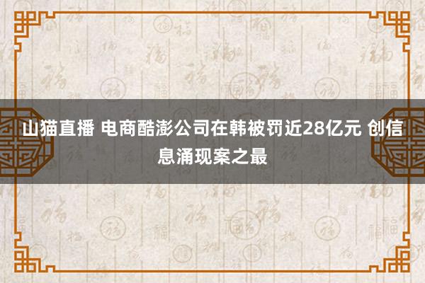 山猫直播 电商酷澎公司在韩被罚近28亿元 创信息涌现案之最