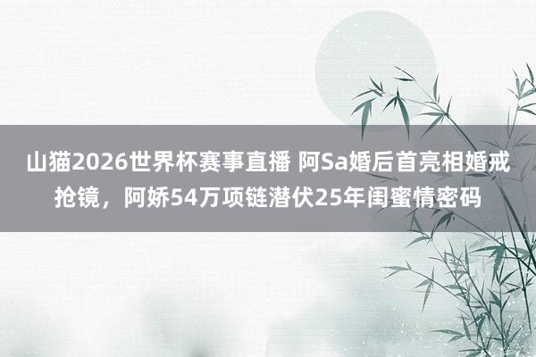 山猫2026世界杯赛事直播 阿Sa婚后首亮相婚戒抢镜,阿娇54万项链潜伏25年闺蜜情密码