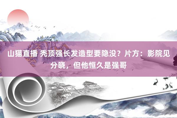 山猫直播 秃顶强长发造型要隐没?片方:影院见分晓,但他恒久是强哥
