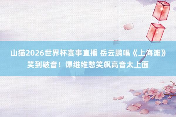 山猫2026世界杯赛事直播 岳云鹏唱《上海滩》笑到破音!谭维维憋笑飙高音太上面