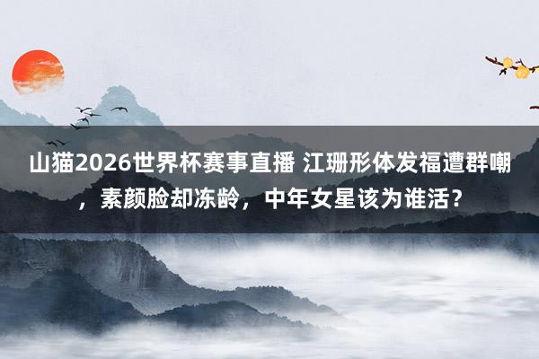 山猫2026世界杯赛事直播 江珊形体发福遭群嘲,素颜脸却冻龄,中年女星该为谁活?