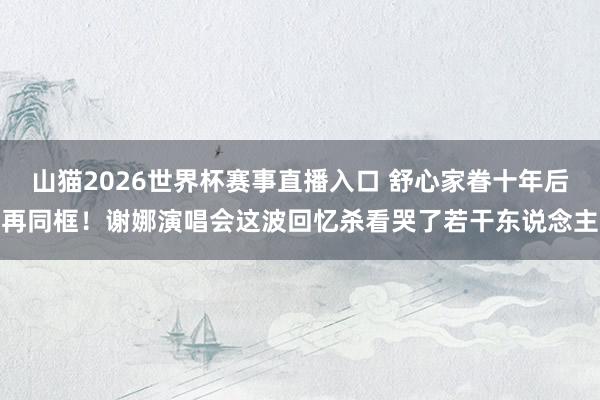 山猫2026世界杯赛事直播入口 舒心家眷十年后再同框!谢娜演唱会这波回忆杀看哭了若干东说念主