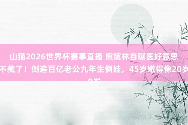 山猫2026世界杯赛事直播 熊黛林自曝医好意思不藏了!倒追百亿老公九年生俩娃,45岁嫩得像20岁