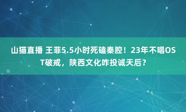 山猫直播 王菲5.5小时死磕秦腔!23年不唱OST破戒,陕西文化咋投诚天后?