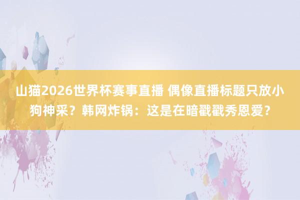 山猫2026世界杯赛事直播 偶像直播标题只放小狗神采?韩网炸锅:这是在暗戳戳秀恩爱?
