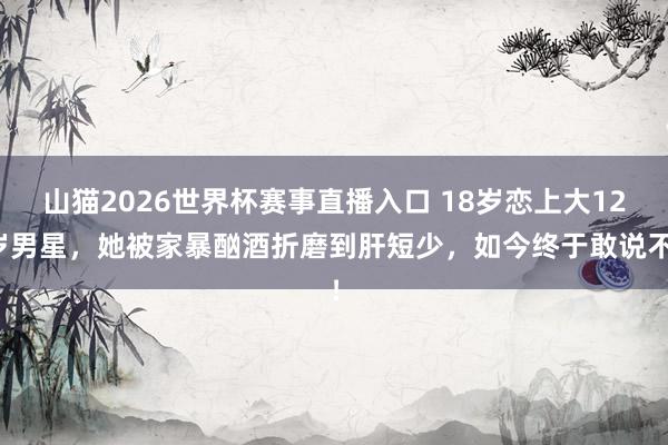 山猫2026世界杯赛事直播入口 18岁恋上大12岁男星，她被家暴酗酒折磨到肝短少，如今终于敢说不！