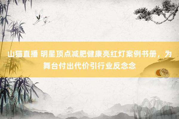 山猫直播 明星顶点减肥健康亮红灯案例书册,为舞台付出代价引行业反念念