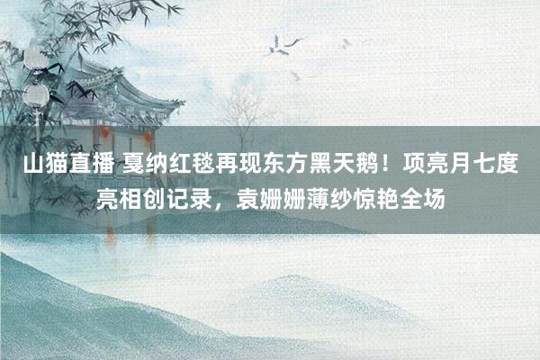 山猫直播 戛纳红毯再现东方黑天鹅!项亮月七度亮相创记录,袁姗姗薄纱惊艳全场