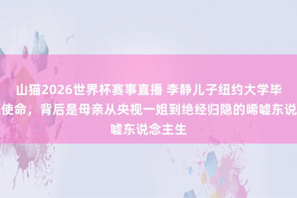 山猫2026世界杯赛事直播 李静儿子纽约大学毕业却愁使命,背后是母亲从央视一姐到绝经归隐的唏嘘东说念主生