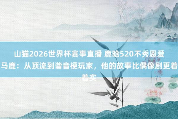 山猫2026世界杯赛事直播 鹿晗520不秀恩爱秀马鹿:从顶流到谐音梗玩家,他的故事比偶像剧更着实