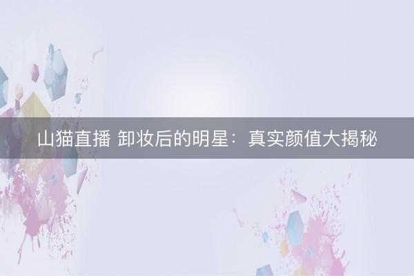 山猫直播 卸妆后的明星:真实颜值大揭秘