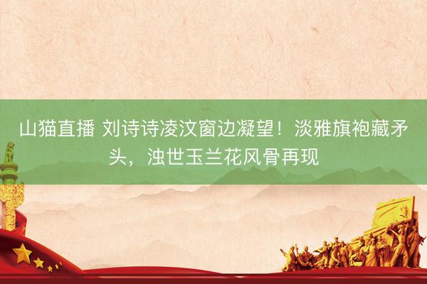 山猫直播 刘诗诗凌汶窗边凝望!淡雅旗袍藏矛头,浊世玉兰花风骨再现
