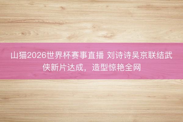 山猫2026世界杯赛事直播 刘诗诗吴京联结武侠新片达成,造型惊艳全网