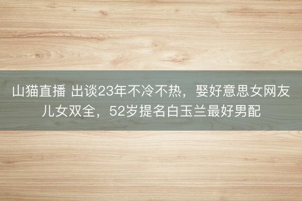 山猫直播 出谈23年不冷不热,娶好意思女网友儿女双全,52岁提名白玉兰最好男配