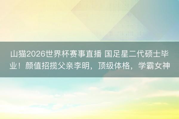 山猫2026世界杯赛事直播 国足星二代硕士毕业!颜值招揽父亲李明,顶级体格,学霸女神