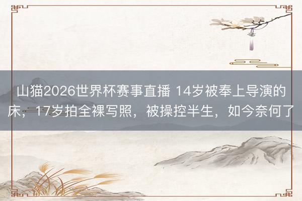 山猫2026世界杯赛事直播 14岁被奉上导演的床,17岁拍全裸写照,被操控半生,如今奈何了