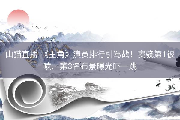 山猫直播 《主角》演员排行引骂战!窦骁第1被喷,第3名布景曝光吓一跳