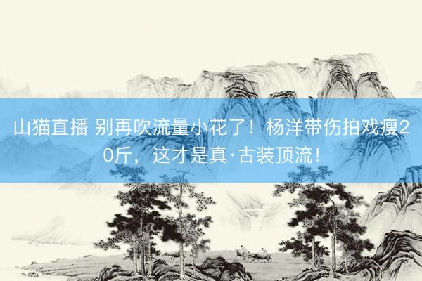 山猫直播 别再吹流量小花了!杨洋带伤拍戏瘦20斤,这才是真·古装顶流!