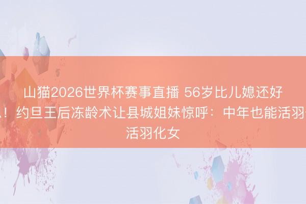 山猫2026世界杯赛事直播 56岁比儿媳还好意思!约旦王后冻龄术让县城姐妹惊呼:中年也能活羽化女