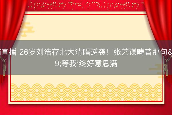 山猫直播 26岁刘浩存北大清唱逆袭!张艺谋畴昔那句'等我'终好意思满