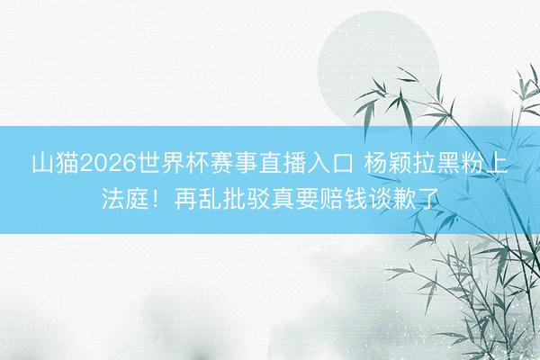 山猫2026世界杯赛事直播入口 杨颖拉黑粉上法庭!再乱批驳真要赔钱谈歉了