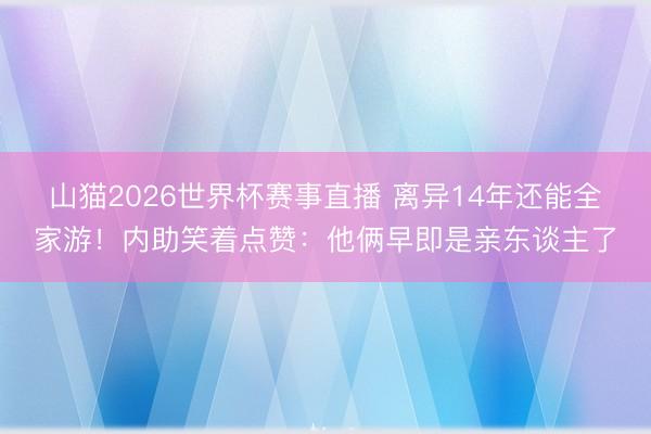 山猫2026世界杯赛事直播 离异14年还能全家游!内助笑着点赞:他俩早即是亲东谈主了
