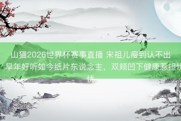 山猫2026世界杯赛事直播 宋祖儿瘦到认不出!早年好听如今纸片东说念主,双颊凹下健康惹担忧