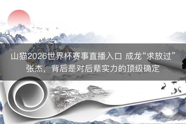 山猫2026世界杯赛事直播入口 成龙“求放过”张杰,背后是对后辈实力的顶级确定
