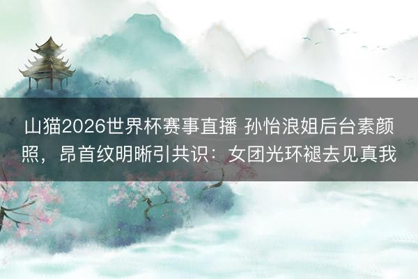 山猫2026世界杯赛事直播 孙怡浪姐后台素颜照,昂首纹明晰引共识:女团光环褪去见真我