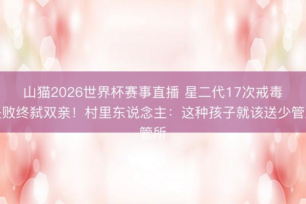 山猫2026世界杯赛事直播 星二代17次戒毒失败终弑双亲!村里东说念主:这种孩子就该送少管所