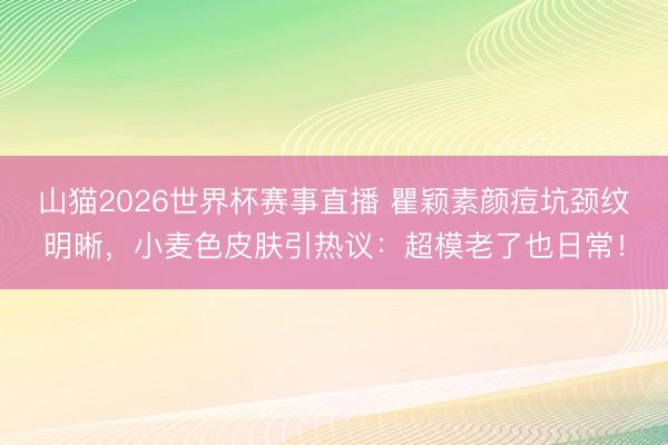 山猫2026世界杯赛事直播 瞿颖素颜痘坑颈纹明晰,小麦色皮肤引热议:超模老了也日常!